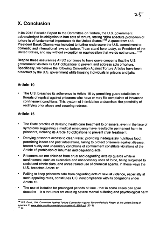 < X. Conclusion  I ts 2013 Periocic Report 1o the Comiltoe on Torture, the U.S. govornment acknowledged s obigation to ban acts of torture, stating “{}he absolute pronbiion of onure i of fundamental importance to the United States.” A quote from U.S. Prosident Barak Obama was included [0 further underscore the U.S. comitment to domesticand ifornational aws on torkre I can stand hero today, a5 Presidentof e Unitgd States, and say without exception or equivocaton that we do nol toture. .  Despite these assurances AFSC continues 10 have grave concers that the U.S. governiment violates s CAT obigatons to prevent and address acts oftorlure. Spacifically, we balieve the folowing Convention Against Torura Aricies have been breached by the U.S. government whils housing individual in prisons and jas:  Article 10  + The U.S. breaches its adherence 1o Aricle 10 by permiting guard retallaton or threats of reprisal agains! prisoners who have or may fl compiaints of inhumane. ‘confinement condiions. This system of intimidation undermines the possiilty of rectiying prior abuse and securing redress.  Article 16  + The State practice of delaying health care treatment (0 prisoners, even i the face of ‘symploms suggesting a medical emergency have rasuled in permanent harm to prisones, vilating s Arice 16 obiigations 1o prevent crueltreatment,  + Denying prisoners access to clean water, providing inadequately nutiious food, permiting insect and pest nfestations, failng to protect prisoners agains! isease, forced nudity and unsanitary conditions of confinement constitte violaions of the ‘Aicle 16 pronibition of inhuman and degrading acts.  + Prisoners are not shiekded from cruel and degrading acts by guards whie in confinement, such as excessive and unnecessary uses of foce, being subjected 1 racial and ethnic sius, and unrestrained use of chemical agents. In these ways the USS. breaches Aricle 16.  + Failing o keep prisoners sale from degrading acts of sexual violence, especially al ‘such appaling rates, constiutes U.S. noncompliance with s obigatons under Articlo 16,  + The use of solation for prolonged periods of ime - that n some cases can span decades - s a torturous act causing severe mental sulfering and psychological harm  U5 Got . Cammns Agast o Carvrson A T Pososc Rapon o e e Ses o i, 2 o YR GO 3287 ] GO 